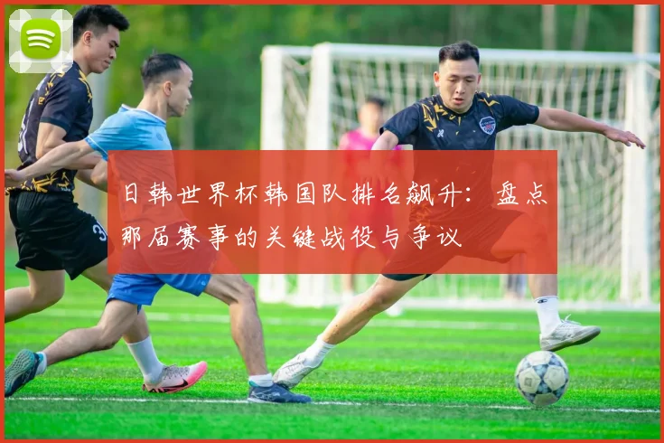 日韩世界杯韩国队排名飙升:盘点那届赛事的关键战役与争议