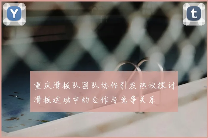 重庆滑板队团队协作引发热议探讨滑板运动中的合作与竞争关系