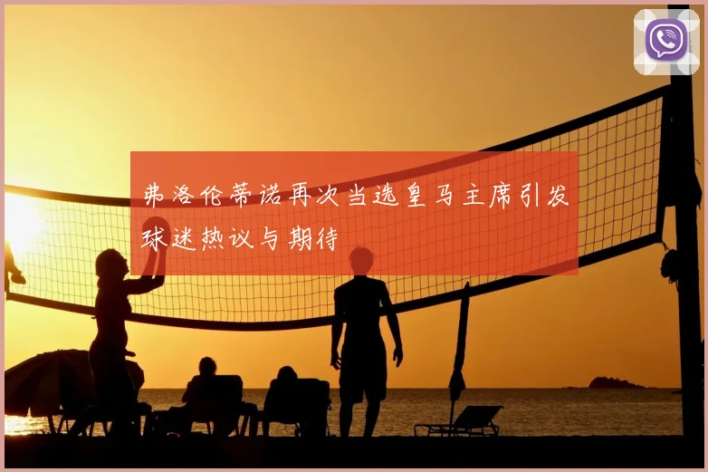 弗洛伦蒂诺再次当选皇马主席引发球迷热议与期待