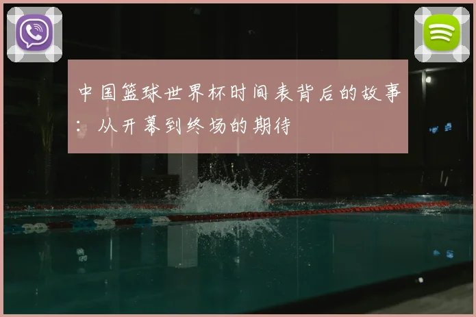 中国篮球世界杯时间表背后的故事：从开幕到终场的期待