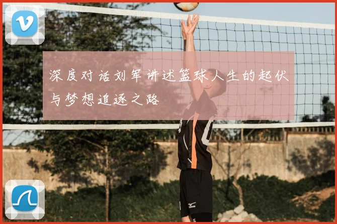 深度对话刘军讲述篮球人生的起伏与梦想追逐之路