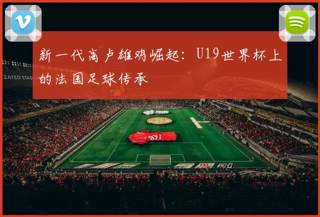 新一代高卢雄鸡崛起：U19世界杯上的法国足球传承