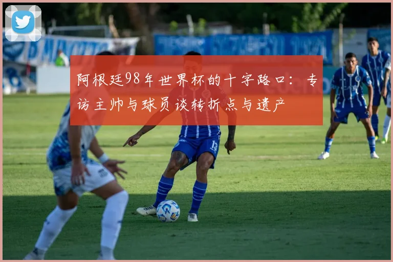 阿根廷98年世界杯的十字路口:专访主帅与球员谈转折点与遗产