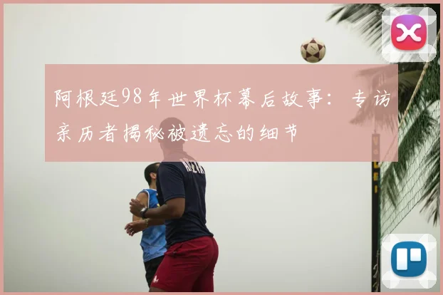 阿根廷98年世界杯幕后故事:专访亲历者揭秘被遗忘的细节