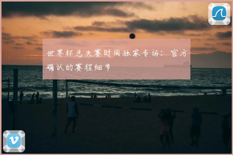 世界杯总决赛时间独家专访：官方确认的赛程细节