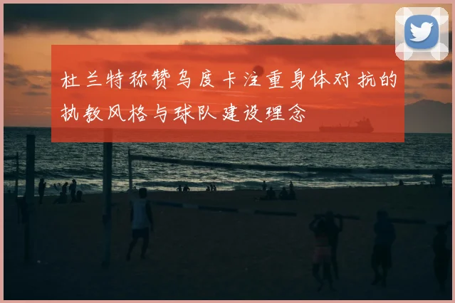 杜兰特称赞乌度卡注重身体对抗的执教风格与球队建设理念