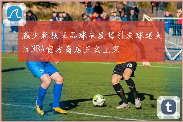 威少新款正品球衣发售引发球迷关注NBA官方商店正式上架