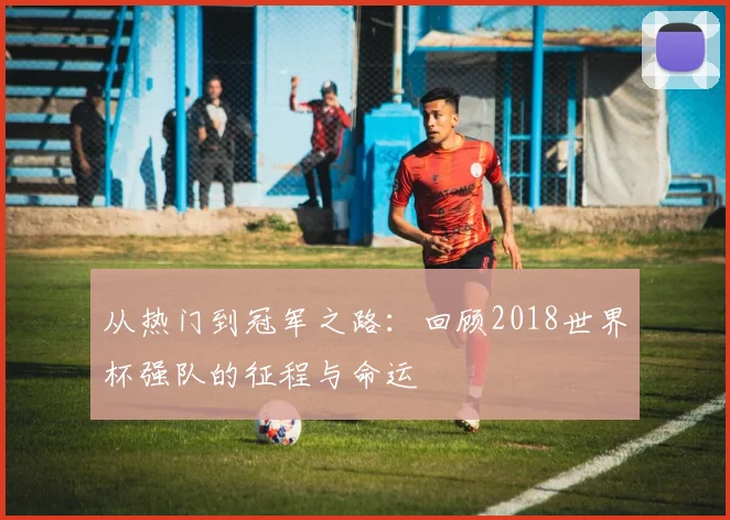 从热门到冠军之路：回顾2018世界杯强队的征程与命运