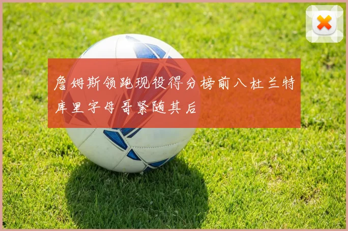 詹姆斯领跑现役得分榜前八杜兰特库里字母哥紧随其后