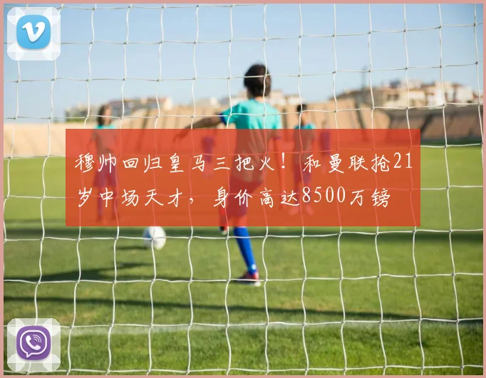 穆帅回归皇马三把火!和曼联抢21岁中场天才,身价高达8500万镑