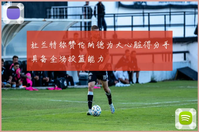 杜兰特称赞伦纳德为大心脏得分手具备全场投篮能力