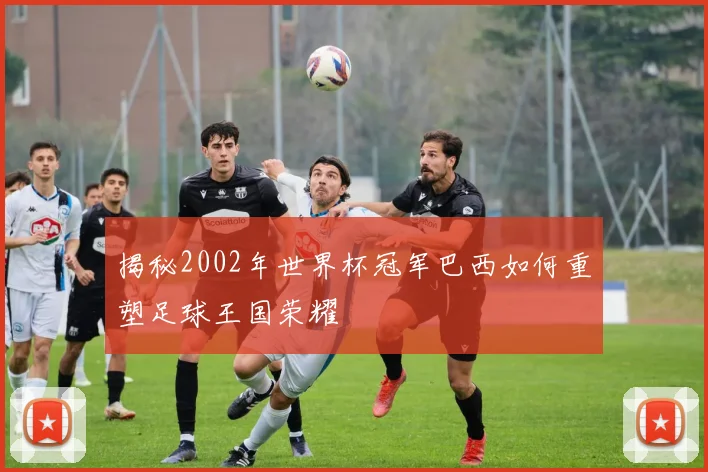 揭秘2002年世界杯冠军巴西如何重塑足球王国荣耀