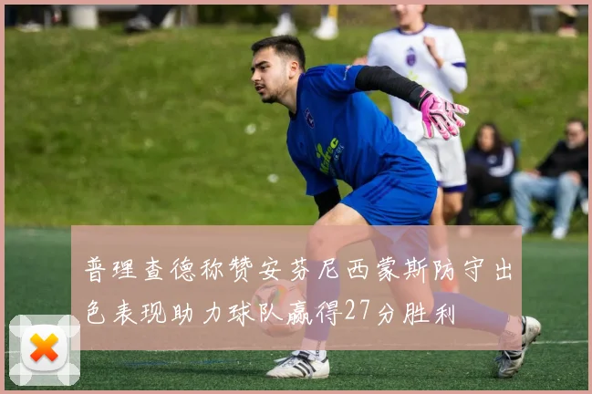 普理查德称赞安芬尼西蒙斯防守出色表现助力球队赢得27分胜利