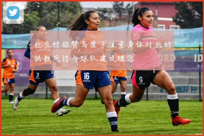 杜兰特称赞乌度卡注重身体对抗的执教风格与球队建设理念