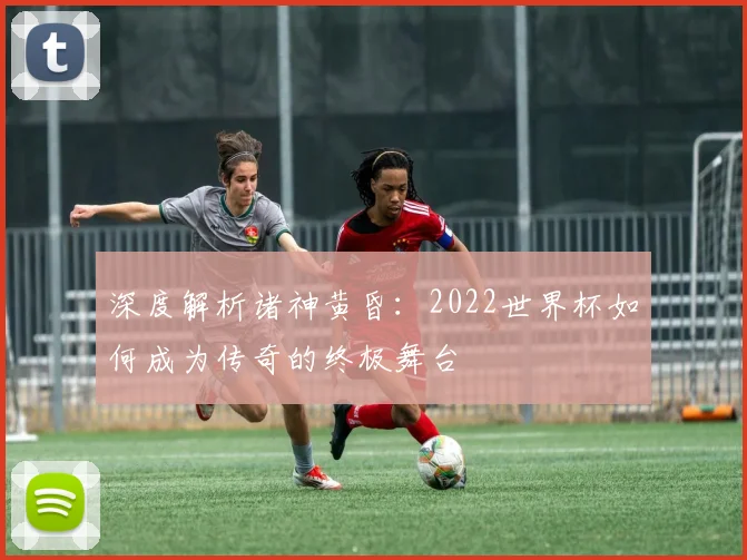 深度解析诸神黄昏:2022世界杯如何成为传奇的终极舞台