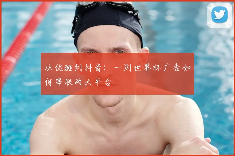 从优酷到抖音:一则世界杯广告如何串联两大平台
