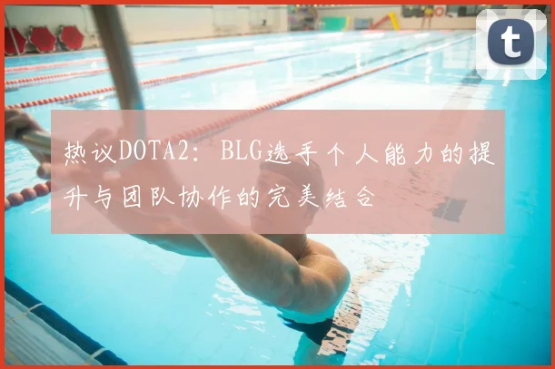 热议DOTA2：BLG选手个人能力的提升与团队协作的完美结合