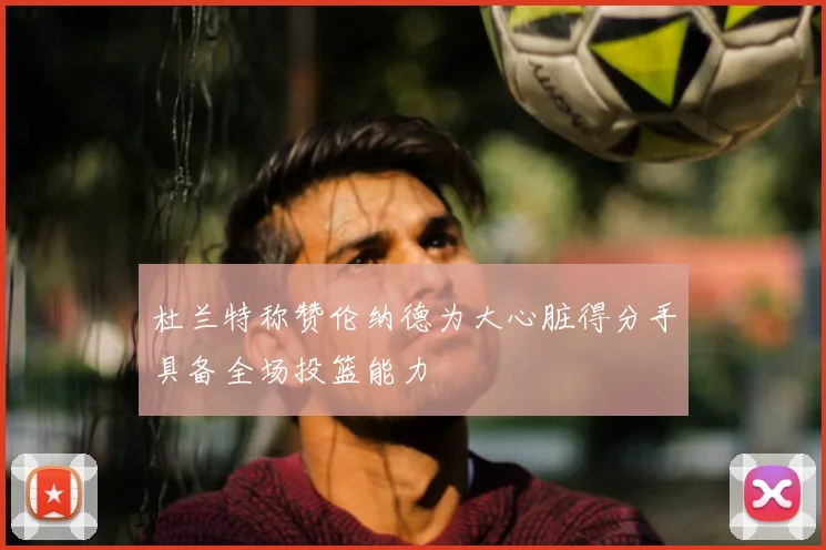 杜兰特称赞伦纳德为大心脏得分手具备全场投篮能力