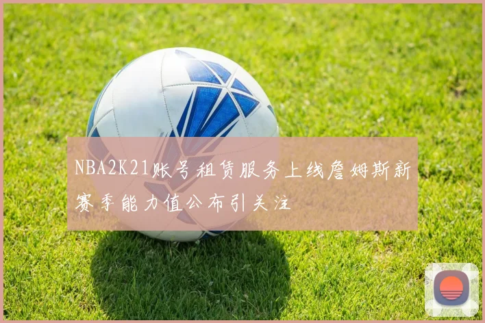 NBA2K21账号租赁服务上线詹姆斯新赛季能力值公布引关注