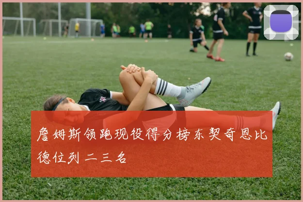 詹姆斯领跑现役得分榜东契奇恩比德位列二三名