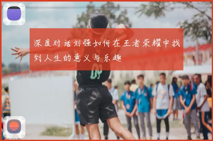 深度对话刘强如何在王者荣耀中找到人生的意义与乐趣