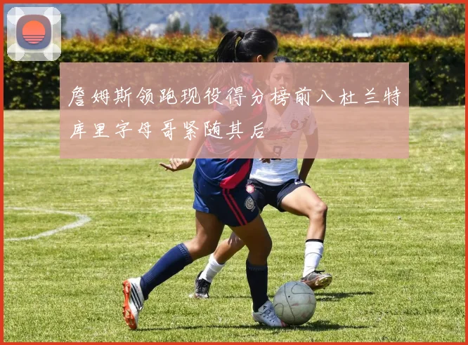 詹姆斯领跑现役得分榜前八杜兰特库里字母哥紧随其后