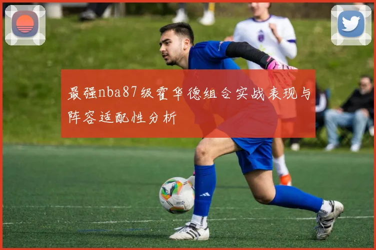 最强nba87级霍华德组合实战表现与阵容适配性分析