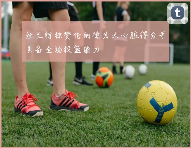 杜兰特称赞伦纳德为大心脏得分手具备全场投篮能力