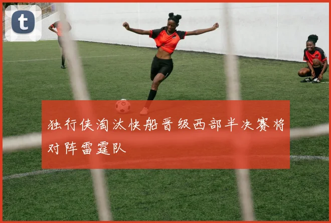 独行侠淘汰快船晋级西部半决赛将对阵雷霆队