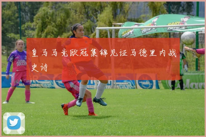 皇马马竞欧冠集锦见证马德里内战史诗