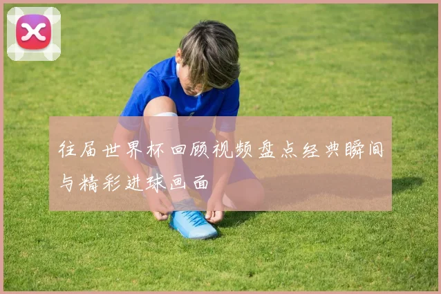 往届世界杯回顾视频盘点经典瞬间与精彩进球画面