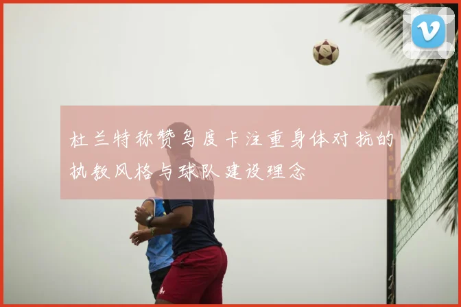杜兰特称赞乌度卡注重身体对抗的执教风格与球队建设理念