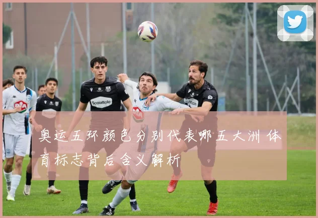奥运五环颜色分别代表哪五大洲 体育标志背后含义解析