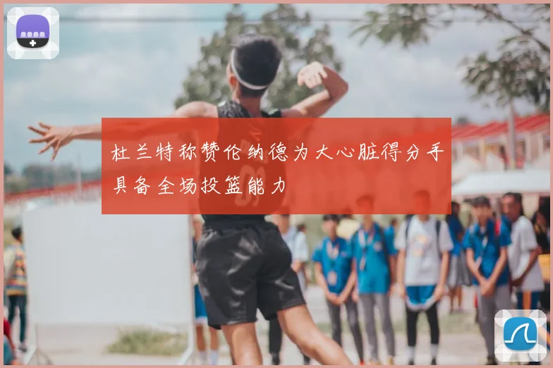 杜兰特称赞伦纳德为大心脏得分手具备全场投篮能力
