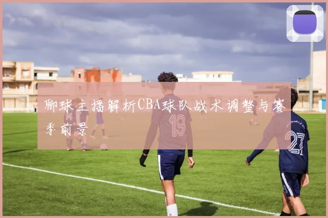 聊球主播解析CBA球队战术调整与赛季前景