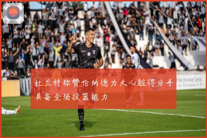 杜兰特称赞伦纳德为大心脏得分手具备全场投篮能力