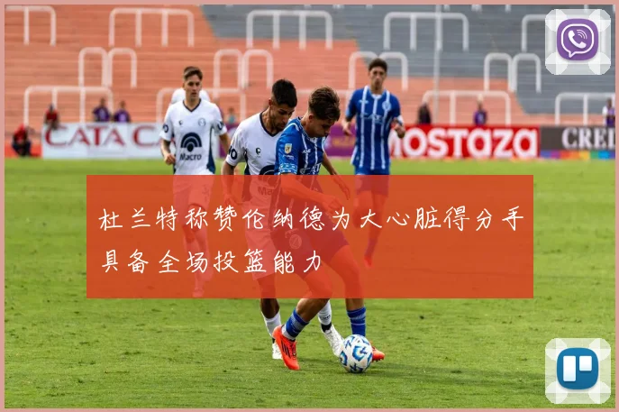 杜兰特称赞伦纳德为大心脏得分手具备全场投篮能力