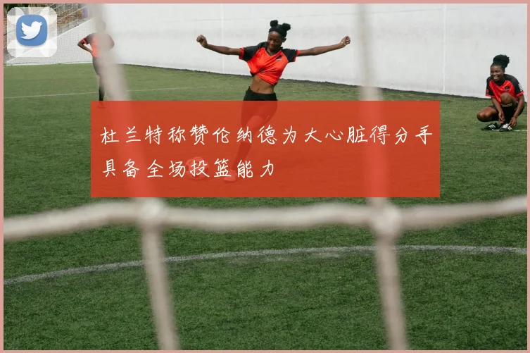 杜兰特称赞伦纳德为大心脏得分手具备全场投篮能力
