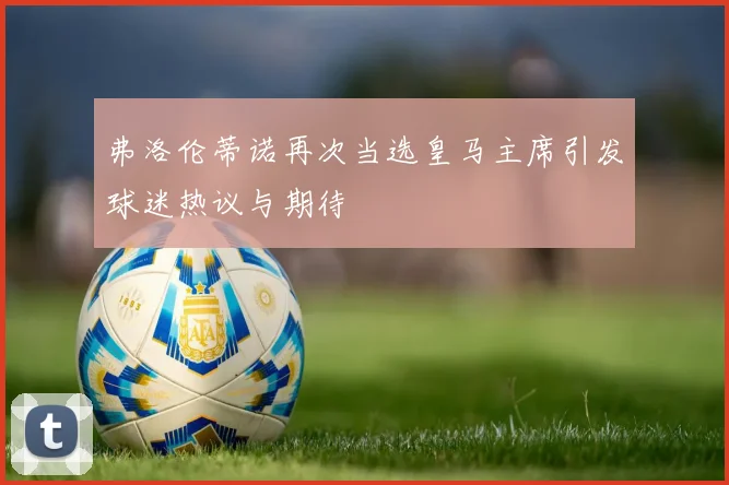 弗洛伦蒂诺再次当选皇马主席引发球迷热议与期待