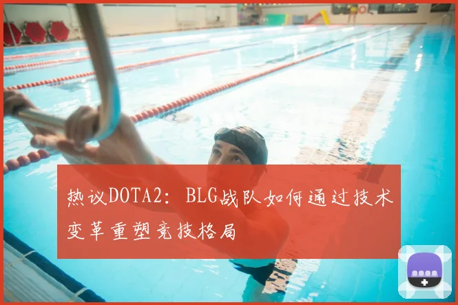 热议DOTA2:BLG战队如何通过技术变革重塑竞技格局