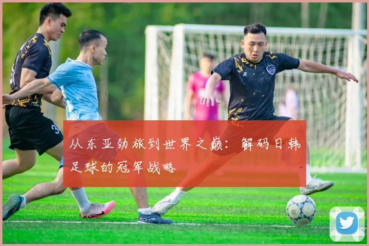 从东亚劲旅到世界之巅：解码日韩足球的冠军战略