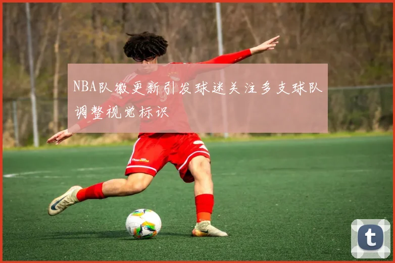 NBA队徽更新引发球迷关注多支球队调整视觉标识