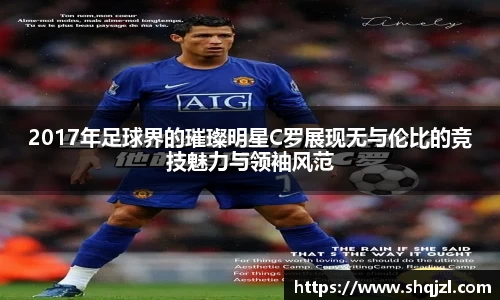 2017年足球界的璀璨明星C罗展现无与伦比的竞技魅力与领袖风范