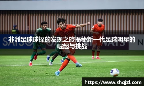 非洲足球球探的发现之旅揭秘新一代足球明星的崛起与挑战