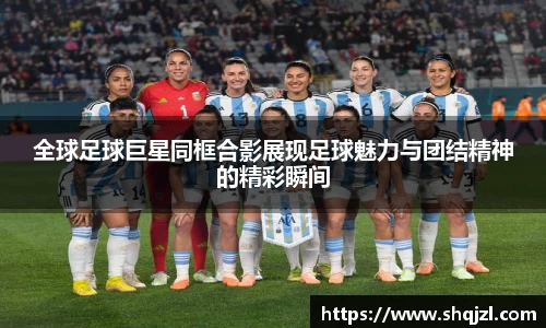 全球足球巨星同框合影展现足球魅力与团结精神的精彩瞬间